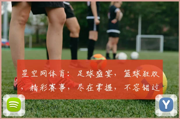星空网体育：足球盛宴，篮球狂欢，精彩赛事，尽在掌握，不容错过，精彩不断