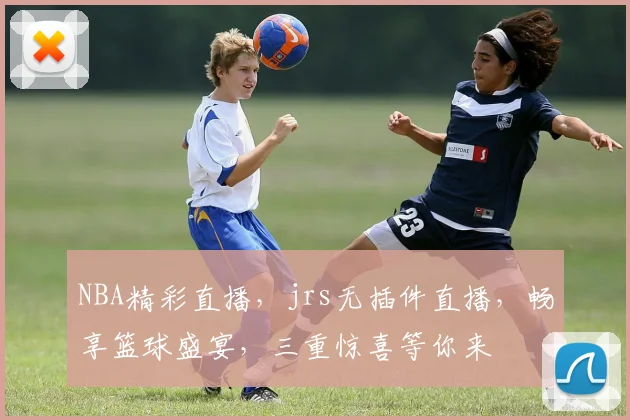 NBA精彩直播，jrs无插件直播，畅享篮球盛宴，三重惊喜等你来