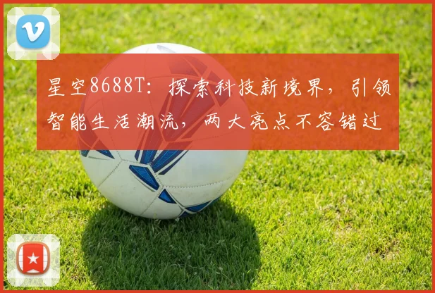 星空8688T：探索科技新境界，引领智能生活潮流，两大亮点不容错过