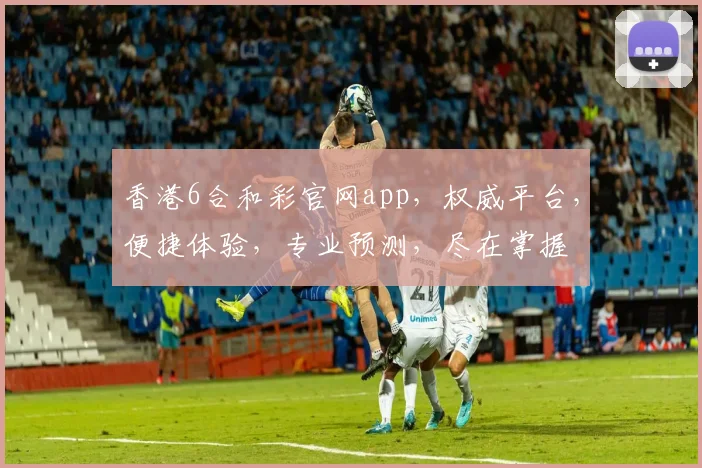 香港6合和彩官网app，权威平台，便捷体验，专业预测，尽在掌握